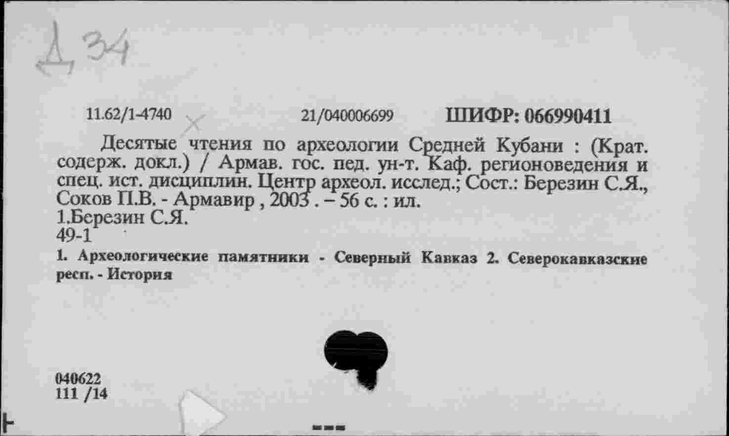 ﻿11.62/1-4740 ч	21/040006699 ШИФР: 066990411
Десятые чтения по археологии Средней Кубани : (Крат, содерж. докл.) / Армав. гос. пед. ун-т. Каф. регионоведения и спец. ист. дисциплин. Центр археол. исслед.; Сост.: Березин С.Я., Соков П.В. - Армавир , 2003. - 56 с. : ил.
1.Березин С.Я.
49-1
1. Археологические памятники - Северный Кавказ 2. Северокавказские респ. - История
040622
111 /14